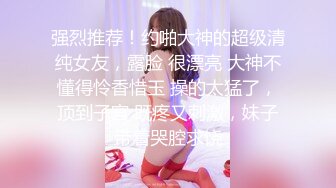 强烈推荐！约啪大神的超级清纯女友，露脸 很漂亮 大神不懂得怜香惜玉 操的太猛了，顶到子宫 既疼又刺激，妹子带着哭腔求饶