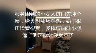 服务周到的小女人进门先冲个澡，给大哥舔舔鸡鸡，奶子很正揉着很爽，多体位抽插小骚逼，叫声就让你受不了