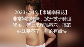 2023-2-19【柬埔寨探花】非常嫩的妹妹，掀开被子骑脸吃吊，骑上来深插嫩穴，搞的妹妹受不了，射的有点快