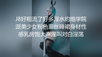 J8好粗流了好多淫水约炮学院派美少女粉色蕾丝睡裙身材性感乳房饱大声淫叫对白淫荡