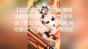 【超顶绿帽大神】91小懒猫 调教母狗校花女友甄选 珍珠骚丁露出取外卖 开肛调教 网吧露出 3P激战极品M属性女友