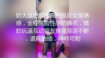 奶大逼肥颜值高的极品女孩诱惑，全程露脸性感的睡衣，揉奶玩逼互动狼友撩骚淫语不断，道具抽插，呻吟可射