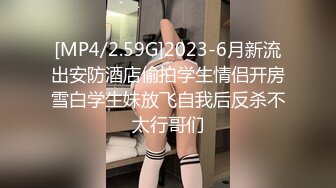 [MP4/2.59G]2023-6月新流出安防酒店偷拍学生情侣开房雪白学生妹放飞自我后反杀不太行哥们