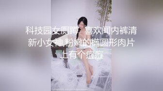 科技园女厕蹲️喜欢闻内裤清新小女神,粉嫩的椭圆形肉片上有个痘痘