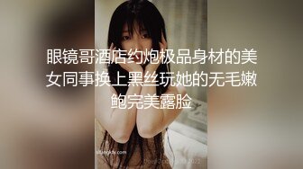 眼镜哥酒店约炮极品身材的美女同事换上黑丝玩她的无毛嫩鲍完美露脸