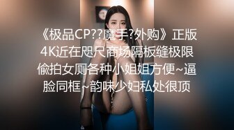 《极品CP??魔手?外购》正版4K近在咫尺商场隔板缝极限偸拍女厕各种小姐姐方便~逼脸同框~韵味少妇私处很顶