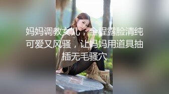 妈妈调教女儿，全程露脸清纯可爱又风骚，让妈妈用道具抽插无毛骚穴