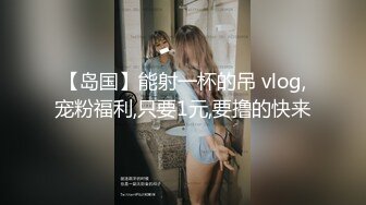 【岛国】能射一杯的吊 vlog,宠粉福利,只要1元,要撸的快来