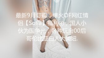 最新9月订购，爆火OF网红情侣【Sofia】福利④，国人小伙为国争光，各种玩肏00后哥伦比亚白人大美妞.