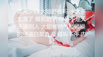 漂亮少妇 大姐舒服吗 水太多太滑了 摸我奶子 你是不是天天操别人 大姐被帅气技师操的骚逼白浆直流 骚叫不停 内射