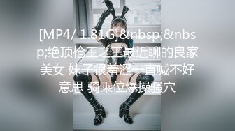 [MP4/ 1.81G]&nbsp;&nbsp;绝顶枪王之王最近聊的良家美女 妹子很羞涩一直喊不好意思 骑乘位爆操骚穴