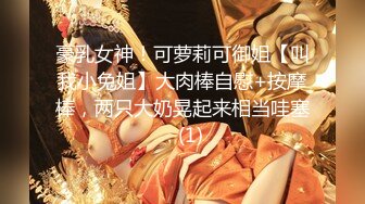 豪乳女神！可萝莉可御姐【叫我小兔姐】大肉棒自慰+按摩棒，两只大奶晃起来相当哇塞   (1)