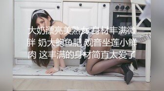 大奶漂亮美熟女 身材丰满微胖 奶大鲍鱼肥 观音坐莲小鲜肉 这丰满的身材简直太爱了