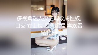 多视角迷人少妇调教成性奴,口交 女上位 后入爆操 喜欢吞精挨操