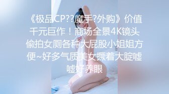 《极品CP??魔手?外购》价值千元巨作！商场全景4K镜头偸拍女厕各种大屁股小姐姐方便~好多气质美女撅着大腚嘘嘘好养眼