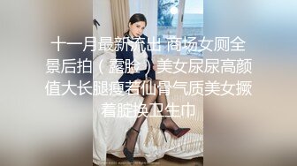 十一月最新流出 商场女厕全景后拍（露脸）美女尿尿高颜值大长腿瘦若仙骨气质美女撅着腚换卫生巾