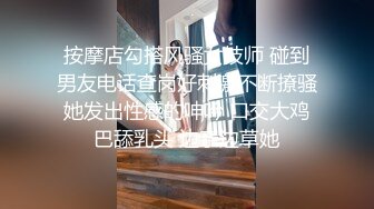 按摩店勾搭风骚女技师 碰到男友电话查岗好刺激不断撩骚她发出性感的呻吟 口交大鸡巴舔乳头 边亲边草她