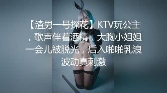 【渣男一号探花】KTV玩公主，歌声伴着酒精，大胸小姐姐一会儿被脱光，后入啪啪乳浪波动真刺激