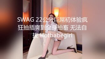 SWAG 22公分巨屌初体验疯狂抽插爽到全身抽畜 无法自拔 Hotbabegirl