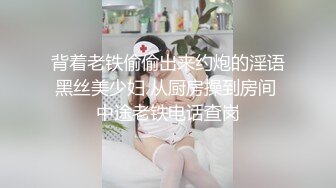 背着老铁偷偷出来约炮的淫语黑丝美少妇 从厨房操到房间 中途老铁电话查岗