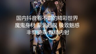 国内抖音看不到的精彩世界 魔鬼身材 豪乳翘挺 极致魅惑 丰臀骑乘 爆精内射