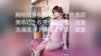 胸前纹身极品美少女！外表甜美乖巧！收费房大尺度，浴室洗澡湿身，妹妹很听话，跳蛋震穴，