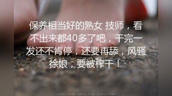 保养相当好的熟女 技师，看不出来都40多了吧，干完一发还不肯停，还要再舔，风骚徐娘，要被榨干！