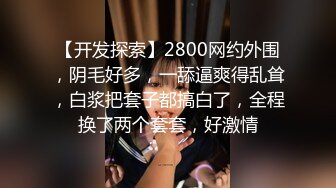 【开发探索】2800网约外围，阴毛好多，一舔逼爽得乱耸，白浆把套子都搞白了，全程换了两个套套，好激情