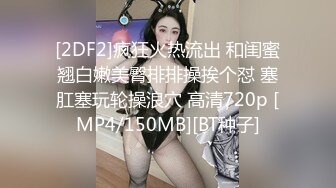 [2DF2]疯狂火热流出 和闺蜜翘白嫩美臀排排操挨个怼 塞肛塞玩轮操浪穴 高清720p [MP4/150MB][BT种子]