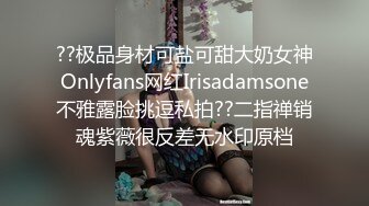 ??极品身材可盐可甜大奶女神Onlyfans网红Irisadamsone不雅露脸挑逗私拍??二指禅销魂紫薇很反差无水印原档