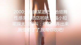 2000元约操某酒吧舞池领舞性感美女酒店啪啪,齐逼小短裙操太狠淫叫：你快点弄出来,我受不了了,我帮你吹吧!