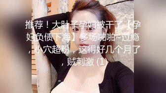 推荐！大肚子孕妇被干了【孕妇负债下海】多场啪啪~过瘾，小穴超粉，这得好几个月了，贼刺激 (1)