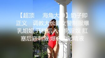 【超顶❤️海角大神】奶子即正义✨ 调教大长腿女警制服爆乳姐姐 开档后入母狗淫奴 肛塞后庭刺激 爆肏内射精液