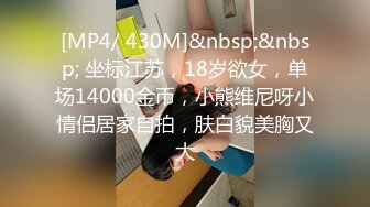 [MP4/ 430M]&nbsp;&nbsp; 坐标江苏，18岁欲女，单场14000金币，小熊维尼呀小情侣居家自拍，肤白貌美胸又大