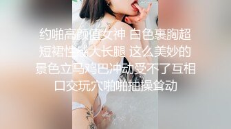 约啪高颜值女神 白色裹胸超短裙性感大长腿 这么美妙的景色立马鸡巴冲动受不了互相口交玩穴啪啪抽操耸动