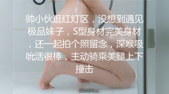 帅小伙逛红灯区，没想到遇见极品妹子，S型身材完美身材，还一起拍个照留念，深喉吸吮活很棒，主动骑乘美腿上下撞击