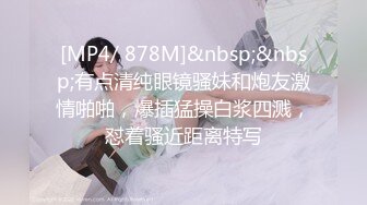 [MP4/ 878M]&nbsp;&nbsp;有点清纯眼镜骚妹和炮友激情啪啪，爆插猛操白浆四溅，怼着骚近距离特写