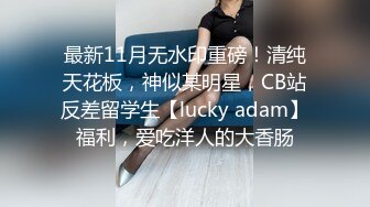 最新11月无水印重磅！清纯天花板，神似某明星，CB站反差留学生【lucky adam】福利，爱吃洋人的大香肠