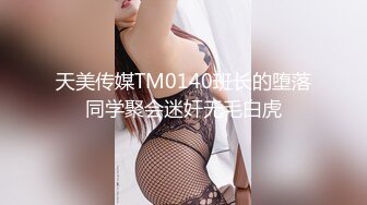 天美传媒TM0140班长的堕落同学聚会迷奸无毛白虎