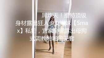 ⚫️⚫️⚫️屌炸天！推特顶级身材露出狂人少女嫩妹【Smax】私拍，宜家全裸露出母狗式调教啪啪啪无套