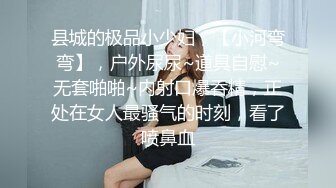 县城的极品小少妇，【小河弯弯】，户外尿尿~道具自慰~无套啪啪~内射口爆吞精，正处在女人最骚气的时刻，看了喷鼻血