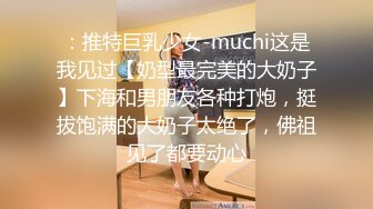 ：推特巨乳少女-muchi这是我见过【奶型最完美的大奶子】下海和男朋友各种打炮，挺拔饱满的大奶子太绝了，佛祖见了都要动心