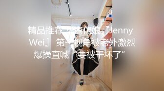 精品推荐 华裔伪娘『Jenny Wei』 第一视角被老外激烈爆操直喊“要被干坏了”