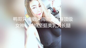 鸭哥只搞嫩妹胸前满纹身顶级女神，腰细坚挺美乳大长腿