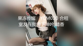 ✿果冻传媒✿ YCM020 合租室友在我胯下呻吟 晴香