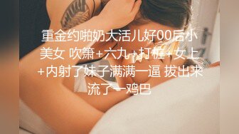 重金约啪奶大活儿好00后小美女 吹箫+六九+打桩+女上+内射了妹子满满一逼 拔出来流了一鸡巴