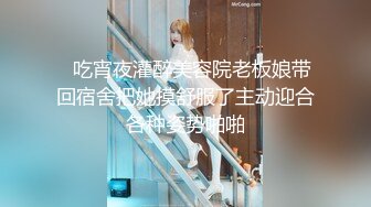 ✨吃宵夜灌醉美容院老板娘带回宿舍把她摸舒服了主动迎合各种姿势啪啪