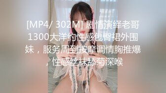 [MP4/ 302M] 剧情演绎老哥1300大洋约性感包臀裙外围妹，服务周到按摩调情胸推爆，性感丝袜舔菊深喉