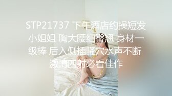 STP21737 下午酒店约操短发小姐姐 胸大腰细臀翘 身材一级棒 后入侧插骚穴水声不断 激情四射必看佳作