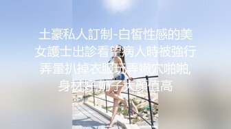 土豪私人訂制-白皙性感的美女護士出診看望病人時被強行弄暈扒掉衣服玩弄嫩穴啪啪,身材好,奶子大顔值高